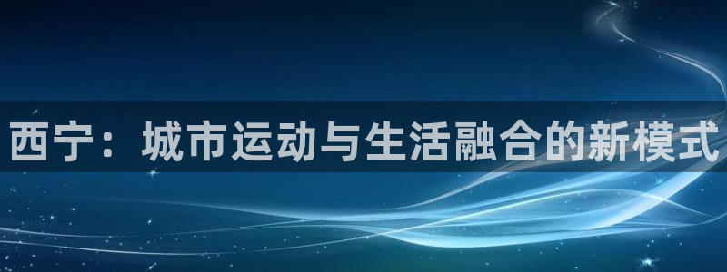 海南意昂体育3发展怎么样：西宁：城市运动与生活融合的新模式 